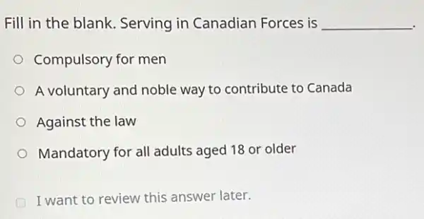 Fill in the blank Serving in Canadian Forces is __
Compulsory for men
A voluntary and noble way to contribute to Canada
Against the law
Mandatory for all adults aged 18 or older
I want to review this answer later.