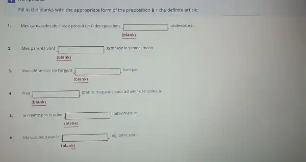 Fill in the blanks with the appropriate form of the preposition grave (a)+ the definite article.
1. Mes camarades de classe posent (ask) des questions square  professeurs.
(blank)
2. Mes parents vont square 
gymnase le samedi matin.
(blank)
3. Vous dépensez de l'argent square  kiosque.
(blank)
II va square 
grands magasins pour acheter des cadeaux.
(blank)
5. Jen'aime pas étudier square 
bibliothèque.
(blank)
6. Ma voisine travaille square 
hôpital le soir.
(blank)