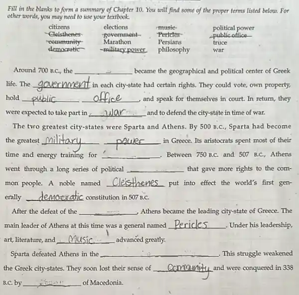 Fill in the blanks to form a summary of Chapter 10. You will find some of the proper terms listed below. For other words, you may need to use your textbook.

 citizens & elections & music- & political power 
 }(l)
Cleisthenes 
reonmunity- 
democratic
 & 
government- 
Marathon 
-military power
 & 
Pertetes 
Persians 
philosophy
 & 
public office- 
truce 
war
 


Around 700 B.C., the became the geographical and political center of Greek life. The government in each city-state had certain rights. They could vote, own property, hold public office and speak for themselves in court. In return, they were expected to take part in . Wlar and to defend the city-state in time of war.
The two greatest city-states were Sparta and Athens. By 500 B.C., Sparta had become the greatest military power in Greece. Its aristocrats spent most of their time and energy training for Between 750 B.C. and 507 B.C., Athens went through a long series of political that gave more rights to the common people. A noble named Cleisthenes put into effect the world's first generally democratic constitution in 507 B.C.
After the defeat of the Athens became the leading city-state of Greece. The main leader of Athens at this time was a general named Pericles . Under his leadership, art, literature, and Music advanced greatly.
Sparta defeated Athens in the . This struggle weakened