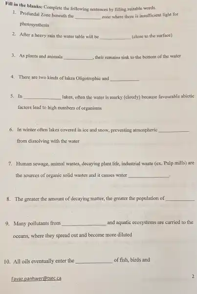 Fill in the blanks:Complete the following sentences by filling suitable words.
1. Profundal Zone beneath the
__ zone where there is insufficient light for
photosynthesis
2. After a heavy rain the water table will be __ (close to the surface)
3. As plants and animals __ , their remains sink to the bottom of the water
4. There are two kinds of lakes Oligotrophic and __
5. In __ lakes, often the water is murky (cloudy) because favourable abiotic
factors lead to high numbers of organisms
6. In winter often lakes covered in ice and snow, preventing atmospheric __
from dissolving with the water
7. Human sewage, animal wastes, decaying plant life , industrial waste (ex. Pulp mills) are
the sources of organic solid wastes and it causes water __
.
8. The greater the amount of decaying matter,the greater the population of __
9. Many pollutants from __ and aquatic ecosystems are carried to the
oceans, where they spread out and become more diluted
10. All oils eventually enter the __ of fish, birds and
Fayaz.panhwer@tsec.ca
2