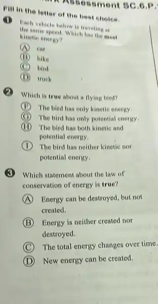 Fill in the letter of the best choice.
ssment BC 6.P
Bach vehicle below is traveling at
the speed. Which has the most
kinello enoriy?
A em
(11) bike
(C) bird
truck
Which is true about a flying bird?
(1) The bird has only kinetic energy.
(C) The bird has only potential energy.
(H) The bird has both kinetic and
potential energy
The bird has neither kinctie nor
potential enorgy
Which statement about the law of
conservation of energy is true?
A Energy can be destroyed, but not
created.
B Energy is neither created nor
destroyed.
C
The total energy changes over time.
D New energy can be created.