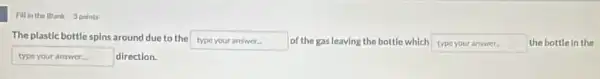 Fillin the Blank 9 points
The plastic bottle spins around due to the typeyouranswer of the gas leaving the bottle which square  the bottle in the
typeyouranswer direction.