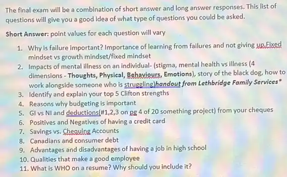 The final exam will be a combination of short answer and long answer responses. This list of
questions will give you a good idea of what type of questions you could be asked.
Short Answer: point values for each question will vary
1. Why is failure important? Importance of learning from failures and not giving up.Fixed
mindset vs growth mindset/fixed mindset
2. Impacts of mental illness on an individual- (stigma,mental health vs illness (4
dimensions - Thoughts, Physical Behaviours, Emotions), story of the black dog, how to
work alongside someone who is struggling)handout from Lethbridge Family Services"
3. Identify and explain your top 5 Clifton strengths
4. Reasons why budgeting is important
5. GI vs NI and deductions (# 1,2,3 on pg 4 of 20 something project) from your cheques
6. Positives and Negatives of having a credit card
7. Savings vs. Chequing Accounts
8. Canadians and consumer debt
9. Advantages and disadvantages of having a job in high school
10. Qualities that make a good employee
11. What is WHO on a resume? Why should you include it?