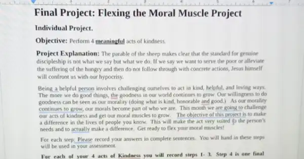 Final Project: Flexing the Moral Muscle Project
Individual Project.
Objective: Perform 4 meaningful acts of kindness.
Project Explanation: The parable of the sheep makes clear that the standard for genuine
discipleship is not what we say but what we do. If we say we want to serve the poor or alleviate
the suffering of the hungry and then do not follow through with concrete actions, Jesus himself
will confront us with our hypocrisy.
Being a helpful person involves challenging ourselves to act in kind, helpful.and loving ways
The more we do good things, the goodness in our world continues to grow. Our willingness to do
goodness can be seen as our morality (doing what is kind, honorable and good.) As our morality
continues to grow, our morals become part of who we are. This month we are going to challenge
our acts of kindness and get our moral muscles to grow.The objective of this project is to make
a difference in the lives of people you know. This will make the act very suited to the person's
needs and to actually make a difference. Get ready to flex your moral muscles!
For each step: Please record your answers in complete sentences. You will hand in these steps
will be used in your assessment.
final