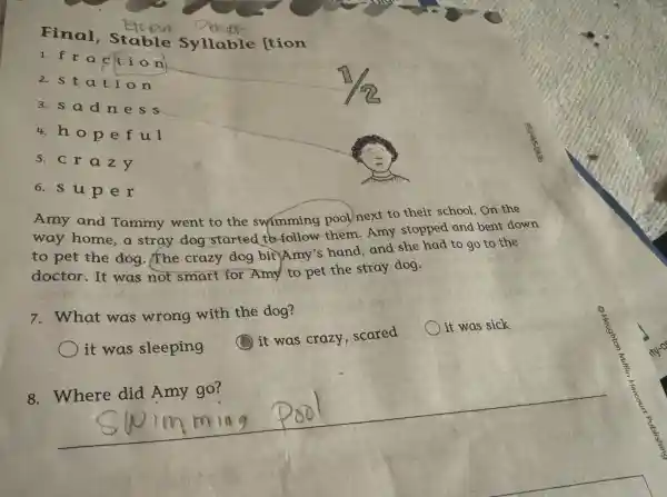 Final Stable Syllable [tion
1.frac c tion
2.stat ion
3.sadn ess
4. hope ful
5.cra zy
6. s up er
Amy and Tammy went to the swimming pool next to their school. On the
way home a stray dog started to follow them.Amy stopped and bent down
to pet the dog.The crazy dog bit Amy's hand,and she had to go to the
doctor.It was not smart for Amy to pet the stray dog.
7.What was wrong with the dog?
it was sick
it was sleeping
it was crazy . scared
__