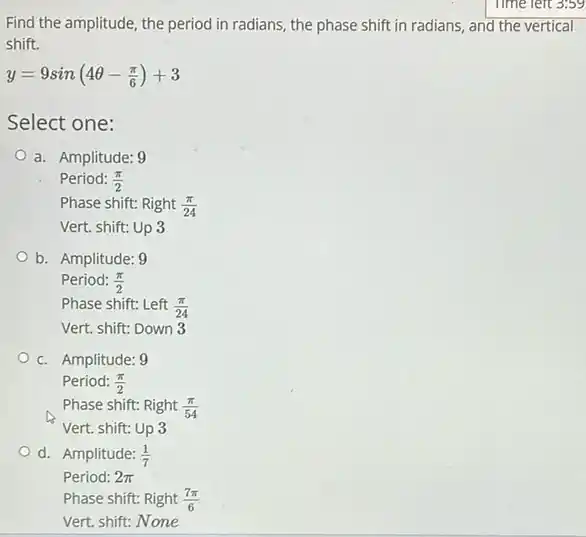 Find the amplitude, the period in radians, the phase shift in radians,and the vertical
shift.
y=9sin(4Theta -(pi )/(6))+3
Select one:
a. Amplitude: 9
Period: (pi )/(2)
Phase shift: Right (pi )/(24)
Vert. shift: Up 3
b. Amplitude: 9
Period: (pi )/(2)
Phase shift: Left (pi )/(24)
Vert. shift: Down 3
c. Amplitude: 9
Period: (pi )/(2)
Phase shift: Right (pi )/(54)
Vert. shift: Up 3
d. Amplitude: (1)/(7)
Period: 2pi 
Phase shift: Right (7pi )/(6)