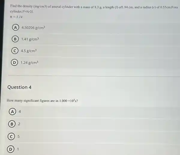 Find the density (ing/cm3) of ametal cylinder with a mass of 8.3 g, a length (I) of1.94 cm, and a and a radius (r) of 0.55cm.Fora radius (r)
cylinder, V=pi r2l
pi =3.14
A 4.50206g/cm^3
B 1.41g/cm^3
C 4.5g/cm^3
D 1.24g/cm^3
Question 4
How many significant figures are in 1.000times 10^5s
A 4
B 2
C 5
D 1