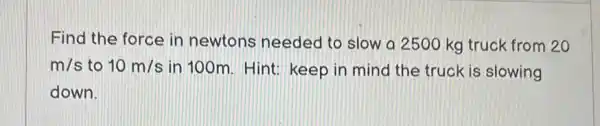 Find the force in newtons needed to slow a 2500 kg truck from 20
m/s to 10m/s in 100m. Hint:keep in mind the truck is slowing
down.