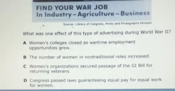 FIND YOUR WAR JOB
In Industry -Agriculture -Business
Source: Library of Congress, Prints and Photographs Division
What was one effect of this type of advertising during World War II?
A Women's colleges closed as wartime employment
opportunities grew.
B The number of women in nontraditional roles increased.
C Women's organizations secured passage of the GI Bill for
returning veterans.
D Congress passed laws guaranteeing equal pay for equal work
for women.