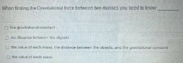 When finding the Gravitational force between two masses you need to know __
the gravitational constant
the distance between the objects
the value of each mass, the distance between the objects, and the gravitational constant
the value of each mass