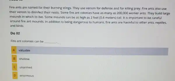 Fire ants are named for their burning stings They use venom for defense and for killing prey. Fire ants also use
their venom to disinfect their nests. Some fire ant colonies have as many as 200,000 worker ants. They build large
mounds in which to live. Some mounds can be as high as 2 feet (0.6 meters)tall. It is important to be careful
around fire ant mounds.In addition to being dangerous to humans, fire ants are harmful to other ants, reptiles,
and birds.
Do It!
Fire ant colonies can be __
A valuable
B shallow
C unarmed
D enormous D