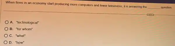 When firms in an economy start producing more computers and fewer televisions, it is answering the
__ question.
A. "technological"
B. "for whom"
C. "what"
D. "how"