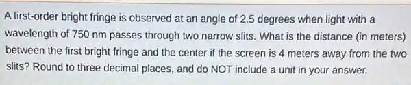 A first-order bright fringe is observed at an angle of 2.5 degrees when light with a
wavelength of 750 nm passes through two narrow slits. What is the distance (in meters)
between the first bright fringe and the center if the screen is 4 meters away from the two
slits? Round to three decimal places, and do NOT include a unit in your answer.