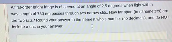 A first-order bright fringe is observed at an angle of 2.5 degrees when light with a
wavelength of 750 nm passes through two narrow slits. How far apart (in nanometers) are
the two slits? Round your answer to the nearest whole number (no decimals), and do NOT
include a unit in your answer.