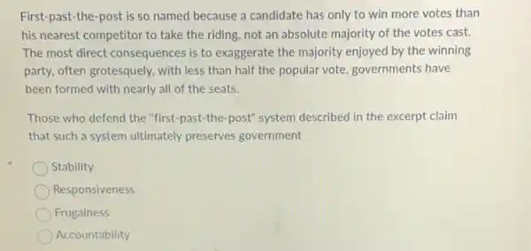 First-past-the-post is so named because a candidate has only to win more votes than
his nearest competitor to take the riding, not an absolute majority of the votes cast.
The most direct consequences is to exaggerate the majority enjoyed by the winning
party, often grotesquely, with less than half the popular vote, governments have
been formed with nearly all of the seats.
Those who defend the "first-past-the-post"system described in the excerpt claim
that such a system ultimately preserves government
Stability
Responsiveness
Frugalness
Accountability