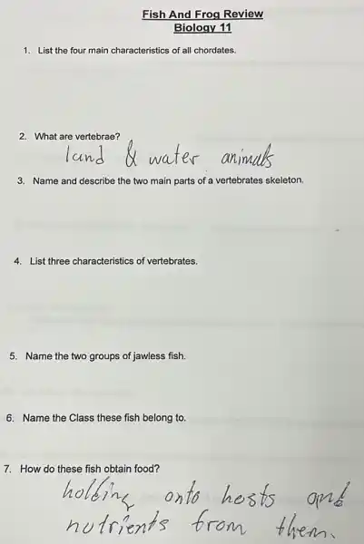 Fish And Frog Review
Biology 11
1. List the four main characteristics of all chordates.
2. What are vertebrae?
3. Name and describe the two main parts of a vertebrates skeleton.
4. List three characteristics of vertebrates.
5. Name the two groups of jawless fish.
6. Name the Class these fish belong to.
7. How do these fish obtain food?