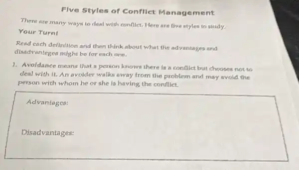 Five Styles of Confllet Manage ment
There are many way to deal with conflict.Here are five ntyles to study.
Your Turnl
Read each definition and then think about what the advantages and
disadvantegen might be for each one.
1. Avoidance means that a person knows there in a conflict but chooses not to
deal with it. An avoider walks away from the problem and may avoid the
person with whom he or she is having the conflict.
square 
Advantages: