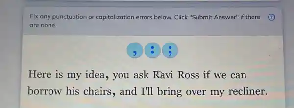 Fix any punctuation or capitalization errors below . Click "Submit Answer" if there (7)
are none.
3
Here is my idea , you ask Ravi Ross if we can
borrow his chairs,and I'll bring over my recliner.