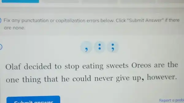 Fix any punctuation or capitalization errors below. Click "Submit Answer" if there
are none.
Olaf decided to stop eating sweets Oreos are the
one thing that he could never give up however.