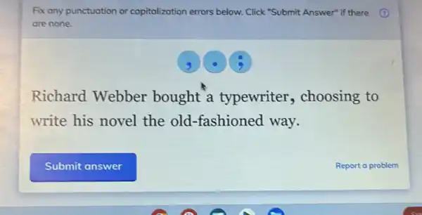 Fix any punctuation or capitalization errors below. Click "Submit Answer" if there
are none.
Richard Webber bought a typewriter choosing to
write his novel the old -fashioned way.