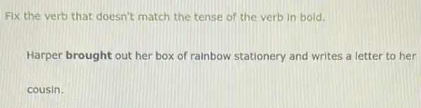 Fix the verb that doesn't match the tense of the verb in bold.
Harper brought out her box of rainbow stationery and writes a letter to her
cousin.