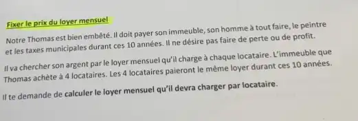 Fixer le prix du loyer mensuel
Notre Thomas est bien embêté. II doit payer son immeuble, son homme à tout faire, le peintre
et les taxes municipales durant ces 10 années II ne désire pas faire de perte ou de profit.
IIva chercher son argent par le loyer mensuel qu'll charge à chaque locataire. L'immeuble que
Thomas achète à 4 locataires. Les 4 locataires paieront le même loyer durant ces 10 années.
II te demande de calculer le loyer mensuel qu'll devra charger par locataire.