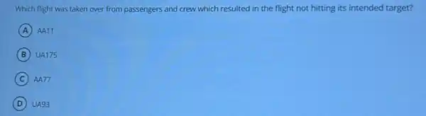 Which flight was taken over from passengers and crew which resulted in the flight not hitting its intended target?
A ) AA11
B UA175
C AA77
D UA93