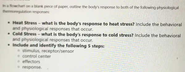 In a flowchart on a blank piece of paper outline the body's response to both of the following physiological
thermoregulation responses.
Heat Stress - what is the body's response to heat stress? Include the behavioral
and physiological responses that occur.
Cold Stress - what is the body's response to cold stress? Include the behavioral
and physiologica I responses that occur.
Include and identify the following 5 steps:
- stimulus receptor/sensor
control center
effectors
response.