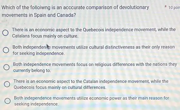 Which of the folloiwng is an acccurate comparison of devolutionary
movements in Spain and Canada?
There is an economic aspect to the Quebecois independence movement, while the
Catalans focus mainly on culture.
Both independen movements utilize cultural distinctiveness as their only reason
for seeking independence.
Both independence movements focus on religious differences with the nations they
currently belong to.
There is an economic aspect to the Catalan independence movement, while the
Quebecois focus mainly on cultural differences.
Both independence movements utilize economic power as their main reason for
seeking independence.
10 poir