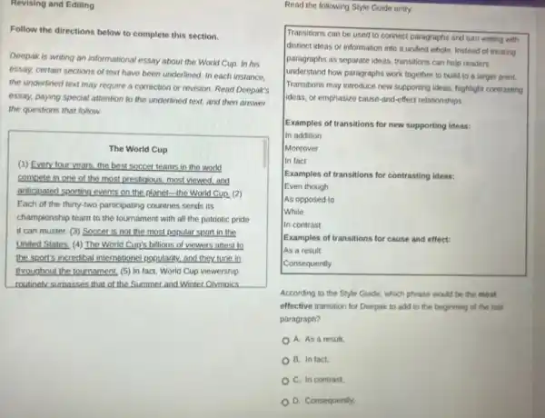 Follow the directions below to complete this section.
Deepak is writing an informational essay about the World Cup, In his
essay, certain sections of text have been underlined In each instance,
the underlined text may require a correction or revision. Read Deepak's
essay, paying special attention to the underlined text.and then answer
the questions that follow.
The World Cup
(1) Every four years the best soccer teams in the world
compete in one of the most prestigious, most viewed,and
anticipated sporting events on the planet-the World Cup. (2)
Each of the thirty-two participating countries sends its
championship team to the tournament with all the patriotic pride
it can muster. (3)Soccer is not the most popular sport in the
United States. (4) The World Cup's billions of viewers attest to
the sport's incredibal internation?.popularity, and they tune in
throughout the tournament, (5)In fact, World Cup viewership
routinely surpasses that of the Summer and Winter Olympics.
Read the following Style Guide entry.
Transitions can be used to connect paragraphs and turn writing with
distinct ideas or information into a unified whole.Instead of treating
paragraphs as separate ideas transitions can help readers
understand how paragraphs work together to build to a larger point.
Transitions may introduce new supporting ideas, highlight contrasting
ideas, or emphasize cause -and-effect relationships.
Examples of transitions for new supporting ideas:
In addition
Moreover
In fact
Examples of transitions for contrasting ideas:
Even though
As opposed to
While
In contrast
Examples of transitions for cause and effect:
As a result
Consequently
According to the Style Guide, which phrase would be the most
effective transition for Deepak to add to the beginning of the last
paragraph?
A. As a result.
B. In fact.
C. In contrast,
D. Consequently,