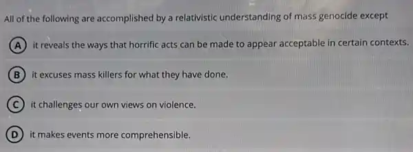 All of the following are accomplished by a relativistic understanding of mass genocide except
A it reveals the ways that horrific acts can be made to appear acceptable in certain contexts.
B it excuses mass killers for what they have done.
C it challenges our own views on violence.
D it makes events more comprehensible.