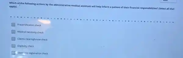 Which of the following actions by the ad
administrative medical assistant will help inform a patient of their financial responsibilities?(Select all that apply).
Precertification check
Medical necessity check
Claims clearinghouse check
Eligibility check
square  Electronic registration check