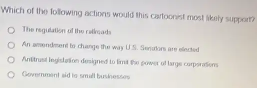 Which of the following actions would this cartoonist most likely support?
The regulation of the railroads
An amendment to change the way U.S. Senator are elected
Antirust legislation designed to limit the power of large corporations
Government aid to small businesses