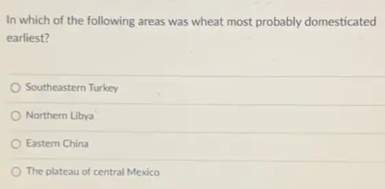 In which of the following areas was wheat most probably domesticated
earliest?
Southeastern Turkey
Northern Libya
Eastern China
The plateau of central Mexico