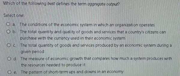 Which of the following best defines the term aggregate output?
Select one:
a. The conditions of the economic system in which an organization operates
b. The total quantity and quality of goods and services that a country'citizens can
purchase with the currency used in their economic system
c. The total quantity of goods and services produced by an economic system during a
given period
d. The measure of economic growth that compares how much a system produces with
the resources needed to produce it
e. The pattern of short-term ups and downs in an economy