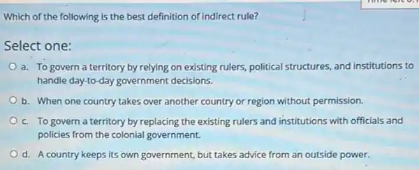 Which of the following is the best definition of indirect rule?
Select one:
a. To govern a territory by relying on existing rulers, political structures, and institutions to
handle day-to-day government decisions.
b. When one country takes over another country or region without permission.
c. To govern a territory by replacing the existing rulers and institutions with officials and
policies from the colonial government.
d. A country keeps its own government, but takes advice from an outside power.