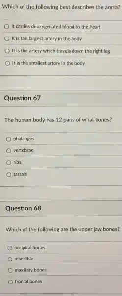 Which of the following best describes the aorta?
It carries deoxygenated blood to the heart
It is the largest artery in the body
It is the artery which travels down the right leg
It is the smallest artery in the body
Question 67
The human body has 12 pairs of what bones?
phalanges
vertebrae
ribs
tarsals
Question 68
Which of the following are the upper jaw bones?
occipital bones
mandible
maxillary bones
frontal bones