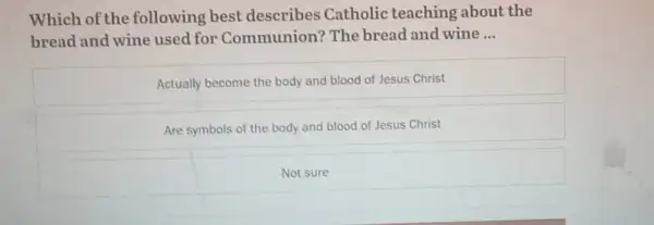 Which of the following best describes Catholic teaching about the
bread and wine used for Communion? The bread and wine __
Actually become the body and blood of Jesus Christ
Are symbols of the body and blood of Jesus Christ
Not sure