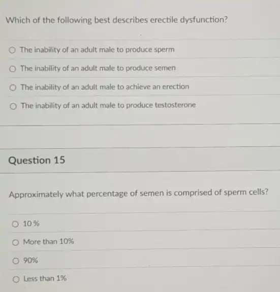 Which of the following best describes erectile dysfunction?
The inability of an adult male to produce sperm
The inability of an adult male to produce semen
The inability of an adult male to achieve an erection
The inability of an adult male to produce testosterone
Question 15
Approximately what percentage of semen is comprised of sperm cells?
10% 
More than 10% 
90% 
Less than 1%