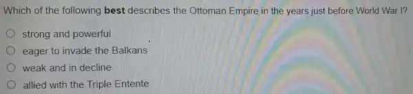 Which of the following best describes the Ottoman Empire in the years just before World War I?
strong and powerful
eager to invade the Balkans
weak and in decline
allied with the Triple Entente