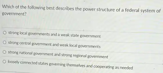 Which of the following best describes the power structure of a federal system of
government?
strong local governments and a weak state government
strong central government and weak local governments
strong national government and strong regional government
loosely connected states governing themselves and cooperating as needed