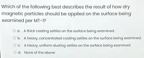 Which of the following best describes the result of how dry
magnetic particles should be applied on the surface being
examined per MT-1?
a. A thick coating settles on the surface being examined.
b. A heavy, concentrated coating settles on the surface being examined.
c. A heavy, uniform dusting settles on the surface being examined.
d. None of the above