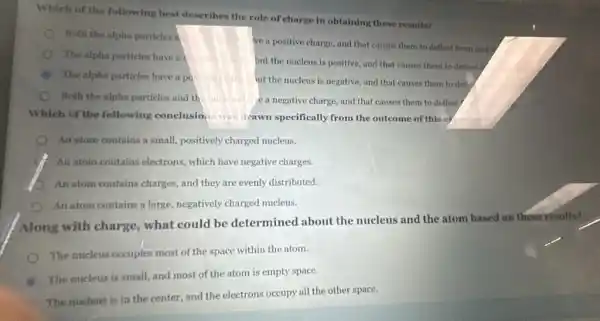 Which of the following best describes the role of charge in obtaining these results?
Noth the alpha particles a
ve a positive charge and that causes them to deflect from each
The alpha particles have a i
but the nucleus is positive, and that causes them to deflect I
The alpha particles have a po silive chat ut the nucleus is negative, and that causes them to define
Both the alpha particles and th	e a negative charge, and that causes them to deflect
Which of the following conclusions was drawn specifically from the outcome of this experiment
An stom contains a small, positively charged nucleus.
An atom contains electrons.which have negative charges.
An atom contains charges and they are evenly distributed.
An atom contains a large, negatively charged nucleus.
Along with charge what could be determined about the nucleus and the atom based on these results?
The nucleus occupies most of the space within the atom.
B
The nucleus is small,and most of the atom is empty space.
The nucleus is in the center, and the electrons occupy all the other space.