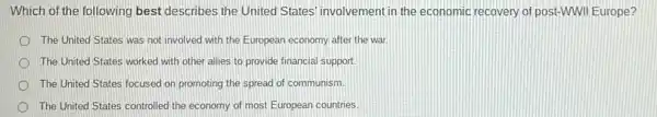 Which of the following best describes the United States' involvement in the economic recovery of post-WWII Europe?
The United States was not involved with the European economy after the war
The United States worked with other allies to provide financial support.
The United States focused on promoting the spread of communism.
The United States controlled the economy of most European countries