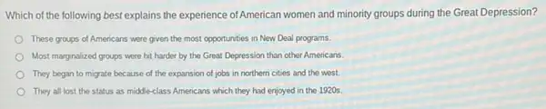 Which of the following best explains the experience ofAmerican women and minority groups during the Great Depression?
These groups of Americans were given the most opportunities in New Deal programs.
Most marginalized groups were hit harder by the Great Depression than other Americans
They began to migrate because of the expansion of jobs in northern cities and the west.
They all lost the status as middle-class Americans which they had enjoyed in the 1920s.