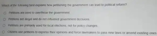 Which of the following best explains how petitioning the government can lead to political reform?
Petitions are used to overthrow the government.
Petitions are illegal and do not influence government decisions
Petitions are primarily used for local elections, not for policy changes
Citizens use petitions to express their opinions and force lawmakers to pass new laws or amend existing ones