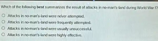 Which of the following best summarizes the result of attacks in no-man's-land during World War I?
Attacks in no-man's -land were never attempted.
Attacks in no-man's -land were frequently attempted.
Attacks in no-man's -land were usually unsuccessful.
Attacks in no-man's -land were highly effective.