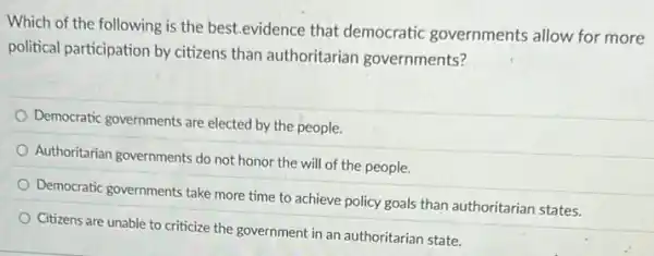 Which of the following is the best.evidence that democratic governments allow for more
political participation by citizens than authoritarian governments?
Democratic governments are elected by the people.
Authoritarian governments do not honor the will of the people.
Democratic governments take more time to achieve policy goals than authoritarian states.
Citizens are unable to criticize the government in an authoritarian state.