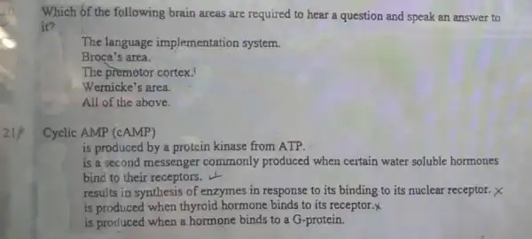 Which of the following brain areas are required to hear a question and speak an answer to
it?
The language implementation system.
Broça's area.
The premotor cortex.
Wernicke's area.
All of the above.
Cyclic AMP (cAMP)
is produced by a protein kinase from ATP.
is a second messenger commonly produced when certain water soluble hormones
bind to their receptors.
is produced when a hormone binds to a G-protein.