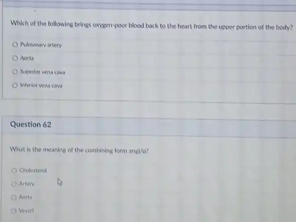 Which of the following brings oxygen-poor blood back to the heart from the upper portion of the body?
Pulmonary artery
Aorta
Superior vena cava
Inferior vena cava
Question 62
What is the meaning of the combining form angi/o
Cholesterol
Artery
Aorta
Vessel